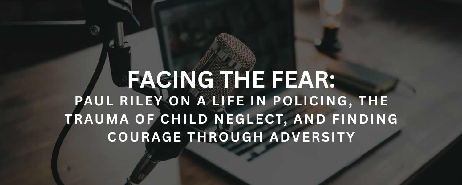 Facing the Fear: Paul Riley on a Life in Policing, the Trauma of Child Neglect, and Finding Courage Through Adversity